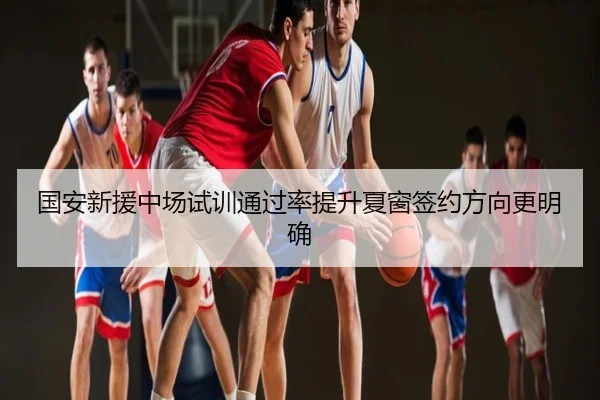 国安新援中场试训通过率提升夏窗签约方向更明确