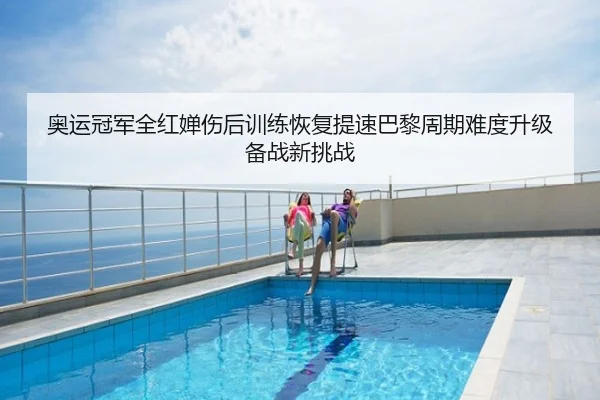 奥运冠军全红婵伤后训练恢复提速巴黎周期难度升级备战新挑战