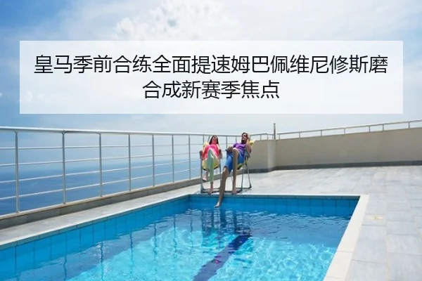 皇马季前合练全面提速姆巴佩维尼修斯磨合成新赛季焦点