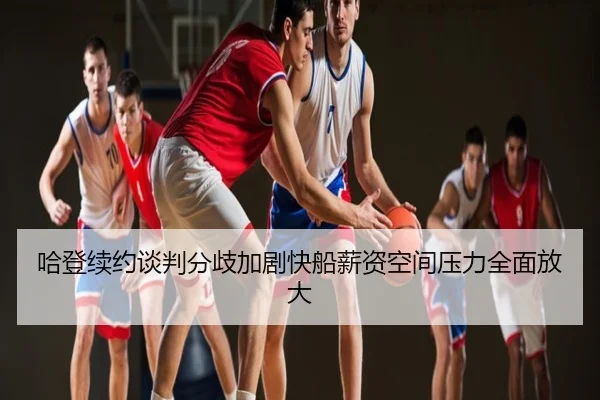 哈登续约谈判分歧加剧快船薪资空间压力全面放大