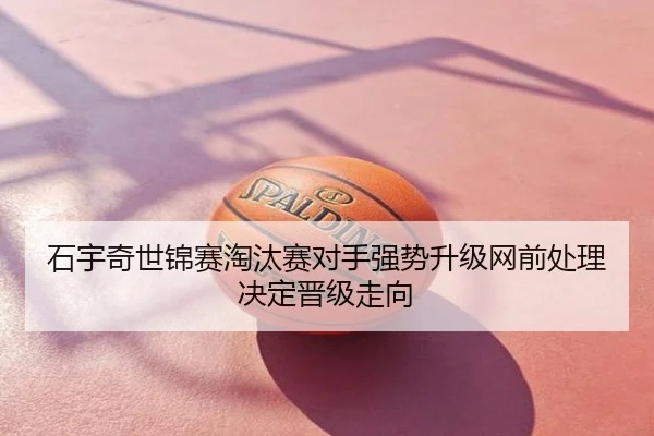 石宇奇世锦赛淘汰赛对手强势升级网前处理决定晋级走向