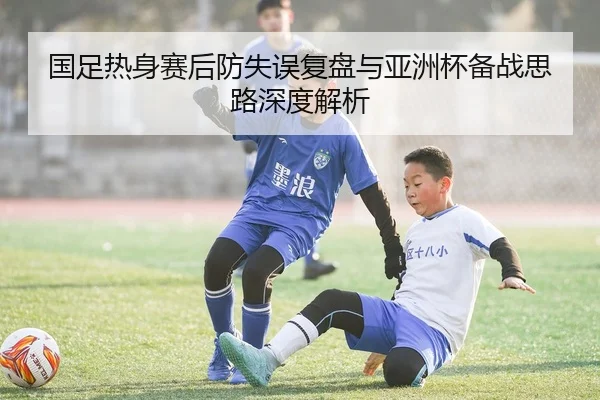 国足热身赛后防失误复盘与亚洲杯备战思路深度解析