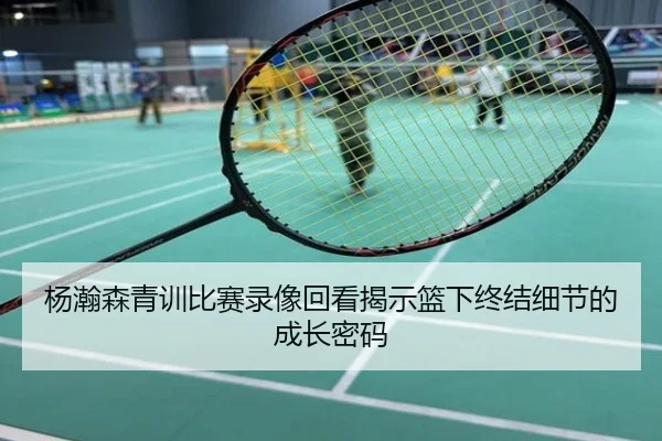 杨瀚森青训比赛录像回看揭示篮下终结细节的成长密码