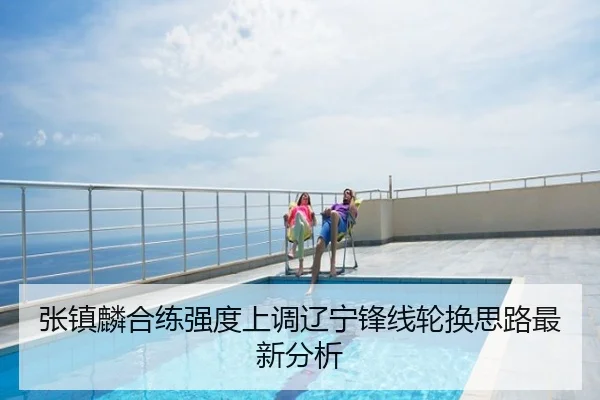 张镇麟合练强度上调辽宁锋线轮换思路最新分析